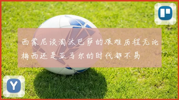 西蒙尼谈淘汰巴萨的艰难历程无论梅西还是亚马尔的时代都不易