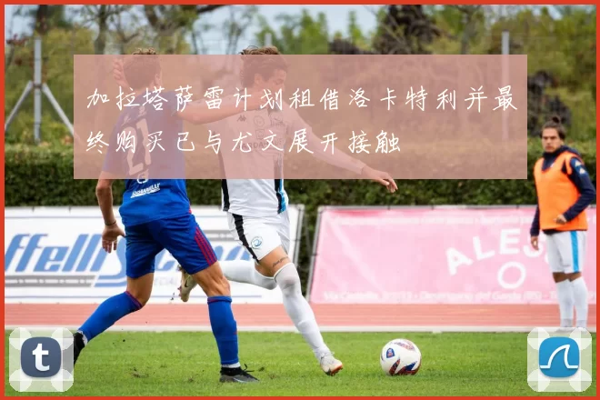 加拉塔萨雷计划租借洛卡特利并最终购买已与尤文展开接触