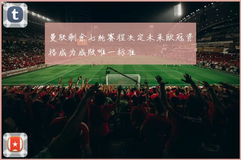 曼联剩余七轮赛程决定未来欧冠资格成为成败唯一标准