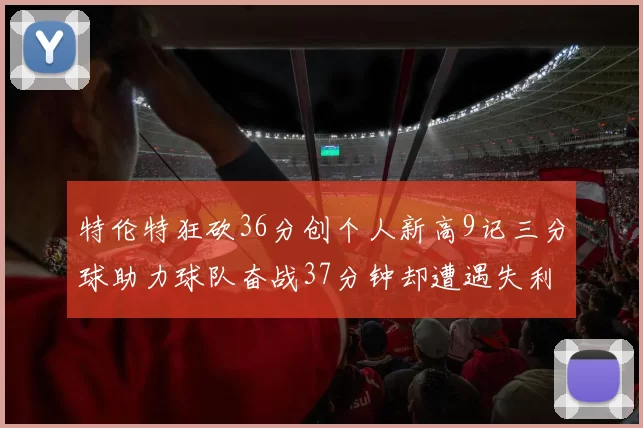 特伦特狂砍36分创个人新高9记三分球助力球队奋战37分钟却遭遇失利