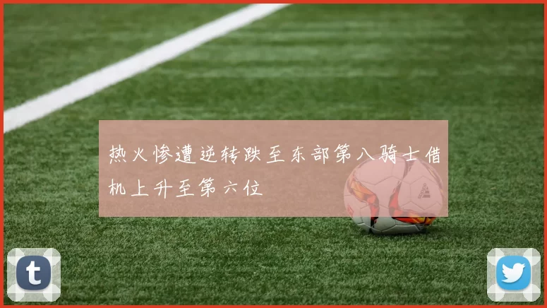 热火惨遭逆转跌至东部第八骑士借机上升至第六位