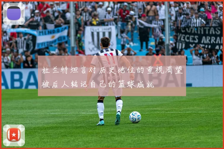 杜兰特坦言对历史地位的重视渴望被后人铭记自己的篮球成就