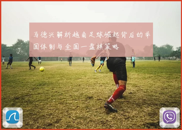 马德兴解析越南足球崛起背后的举国体制与全国一盘棋策略