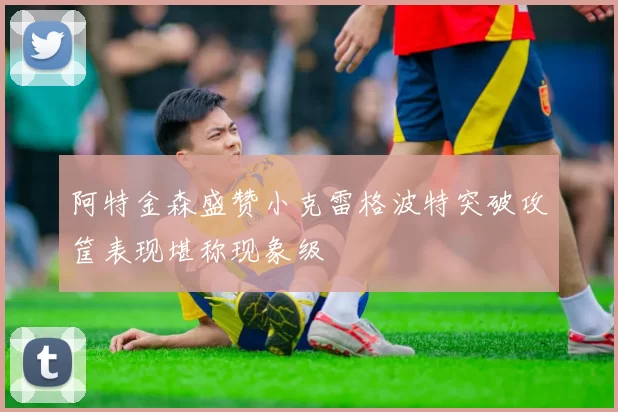 阿特金森盛赞小克雷格波特突破攻筐表现堪称现象级