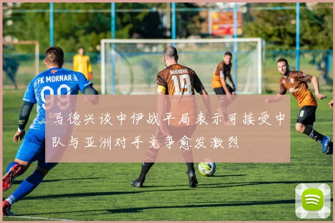 马德兴谈中伊战平局表示可接受中队与亚洲对手竞争愈发激烈