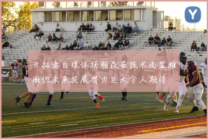 开拓者自媒体杨瀚森虽技术尚显稚嫩但未来发展潜力巨大令人期待
