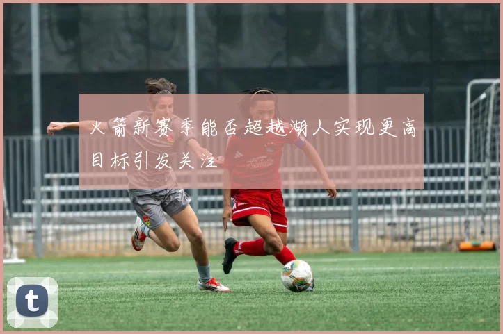 火箭新赛季能否超越湖人实现更高目标引发关注