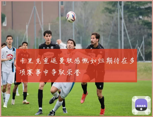 卡里克重返曼联感慨如归期待在多项赛事中争取荣誉