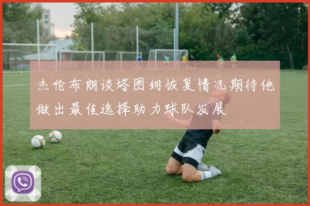 杰伦布朗谈塔图姆恢复情况期待他做出最佳选择助力球队发展