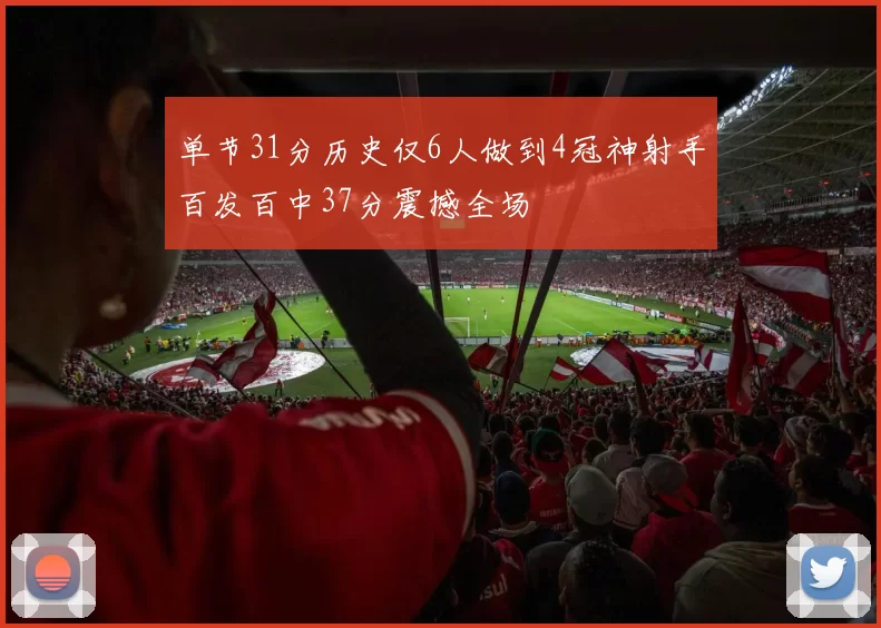 单节31分历史仅6人做到4冠神射手百发百中37分震撼全场
