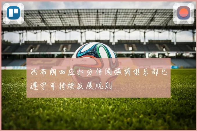 西布朗回应扣分传闻强调俱乐部已遵守可持续发展规则