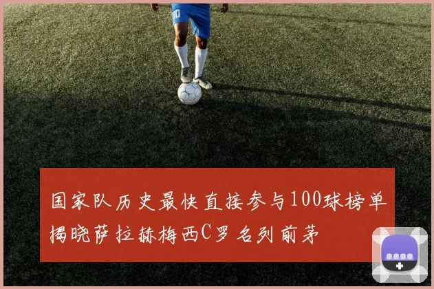 国家队历史最快直接参与100球榜单揭晓萨拉赫梅西C罗名列前茅